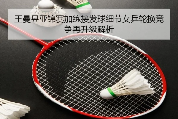 王曼昱亚锦赛加练接发球细节女乒轮换竞争再升级解析