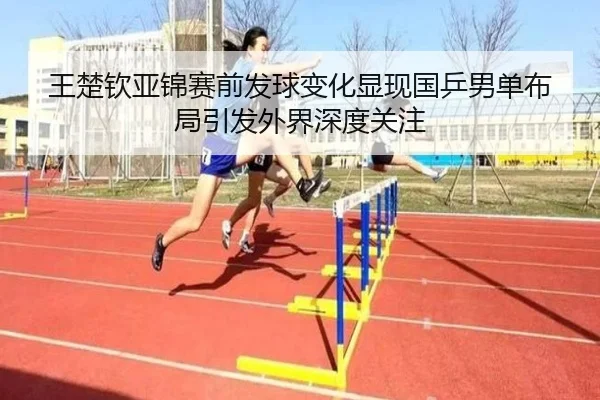 王楚钦亚锦赛前发球变化显现国乒男单布局引发外界深度关注